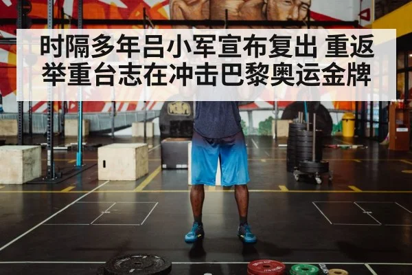时隔多年吕小军宣布复出 重返举重台志在冲击巴黎奥运金牌